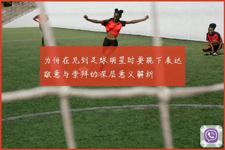 为何在见到足球明星时要跪下表达敬意与崇拜的深层意义解析
