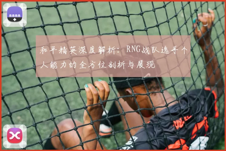 和平精英深度解析：RNG战队选手个人能力的全方位剖析与展现