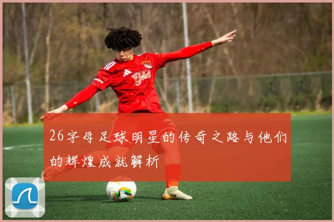26字母足球明星的传奇之路与他们的辉煌成就解析