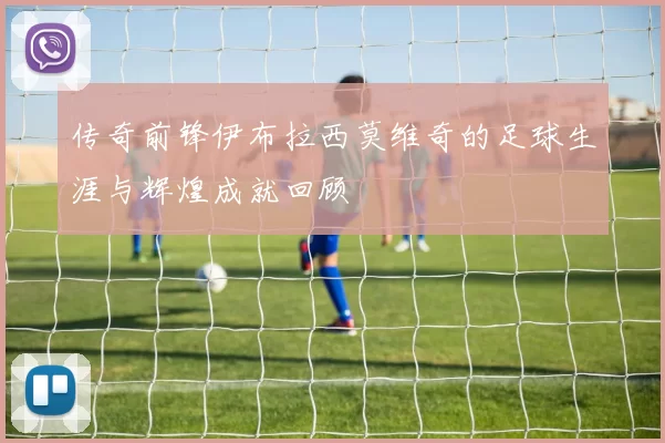 传奇前锋伊布拉西莫维奇的足球生涯与辉煌成就回顾