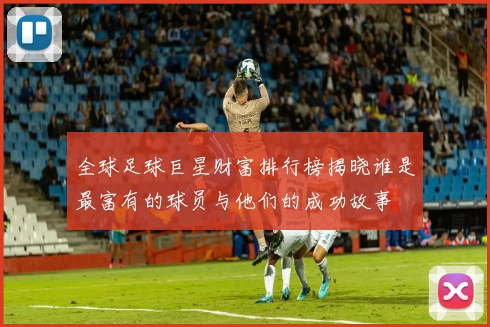 全球足球巨星财富排行榜揭晓谁是最富有的球员与他们的成功故事