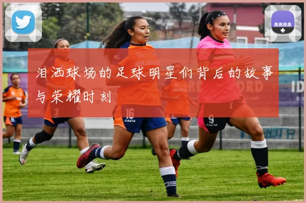 泪洒球场的足球明星们背后的故事与荣耀时刻