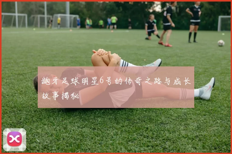龅牙足球明星6号的传奇之路与成长故事揭秘