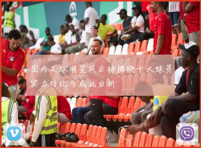 国内足球明星风云榜揭晓十大球员实力对比与成就分析