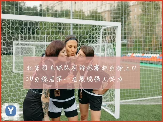 北京羽毛球队在锦标赛积分榜上以50分稳居第一名展现强大实力