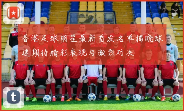 香港足球明星最新首发名单揭晓球迷期待精彩表现与激烈对决