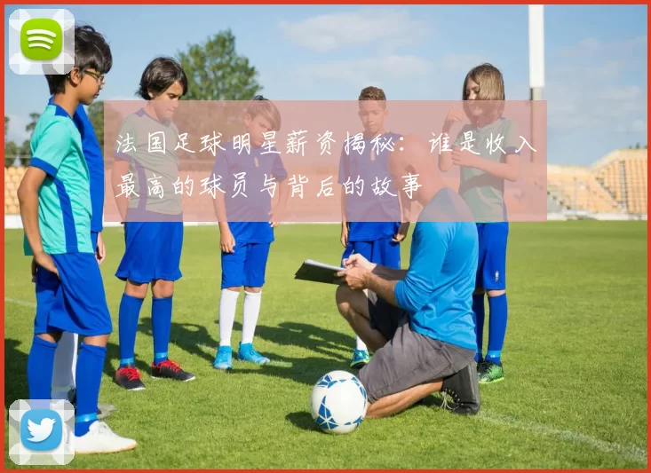 法国足球明星薪资揭秘：谁是收入最高的球员与背后的故事