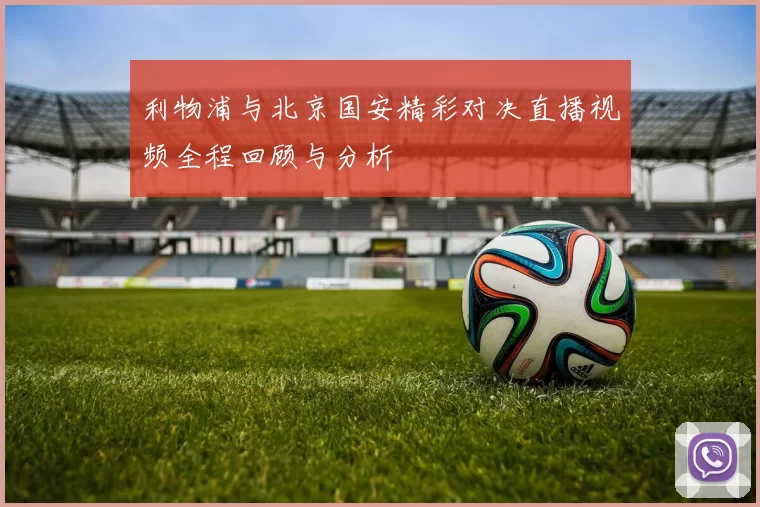 利物浦与北京国安精彩对决直播视频全程回顾与分析