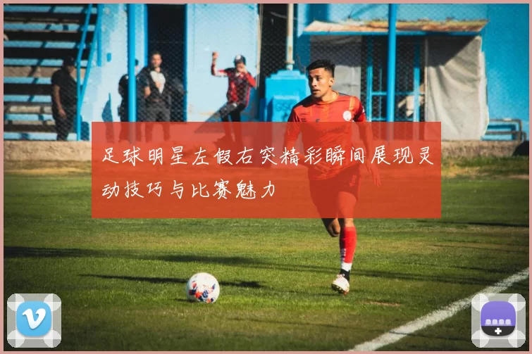 足球明星左假右突精彩瞬间展现灵动技巧与比赛魅力