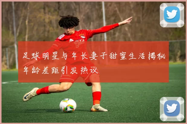 足球明星与年长妻子甜蜜生活揭秘年龄差距引发热议