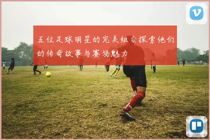 五位足球明星的完美组合探索他们的传奇故事与赛场魅力