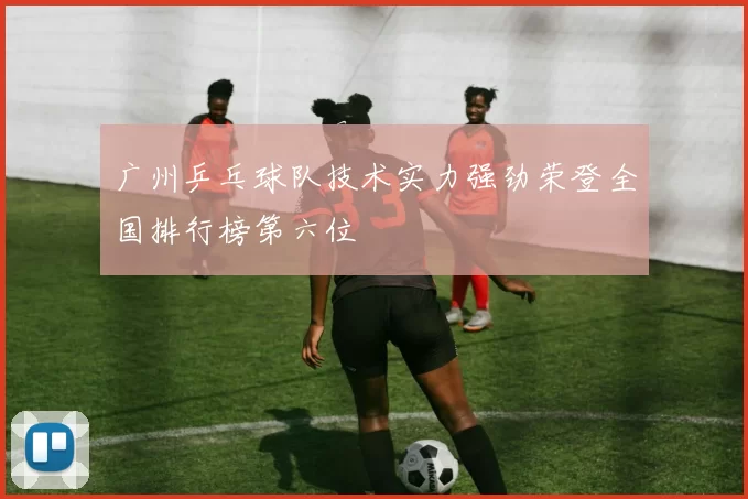 广州乒乓球队技术实力强劲荣登全国排行榜第六位