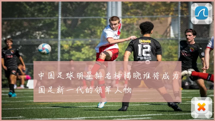 中国足球明星排名榜揭晓谁将成为国足新一代的领军人物
