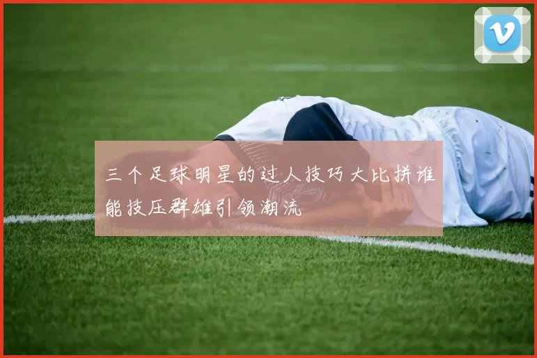 三个足球明星的过人技巧大比拼谁能技压群雄引领潮流