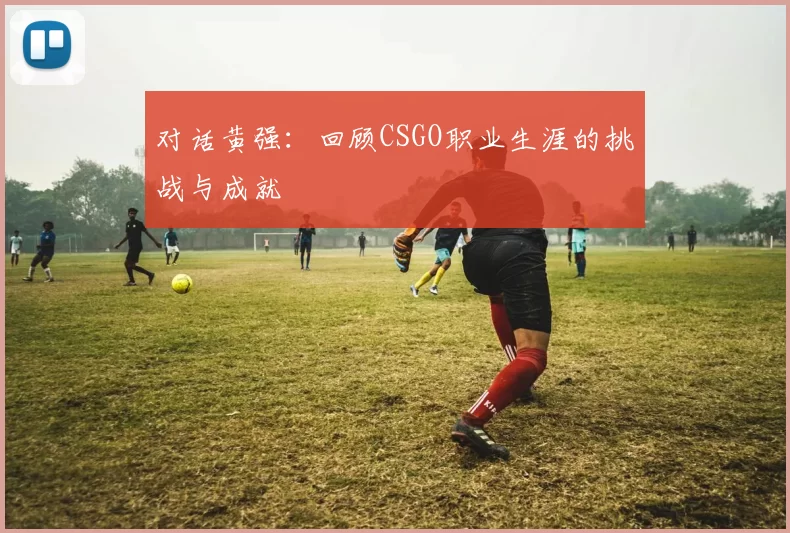 对话黄强：回顾CSGO职业生涯的挑战与成就