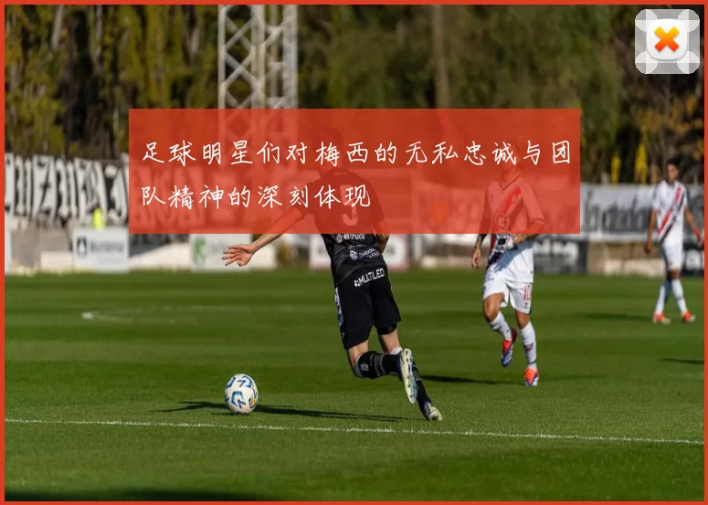 足球明星们对梅西的无私忠诚与团队精神的深刻体现