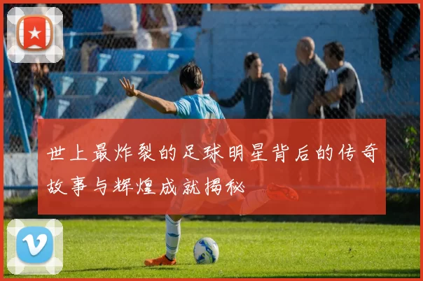 世上最炸裂的足球明星背后的传奇故事与辉煌成就揭秘
