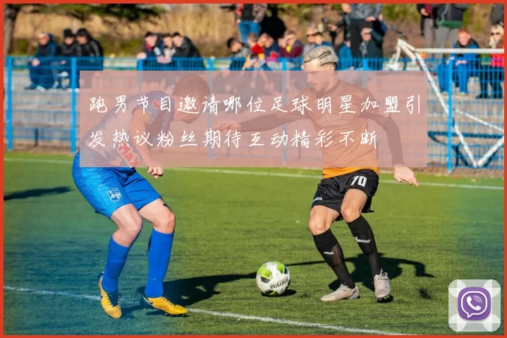 跑男节目邀请哪位足球明星加盟引发热议粉丝期待互动精彩不断
