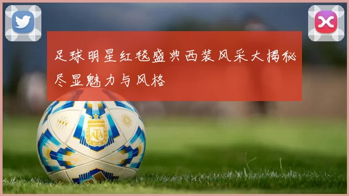 足球明星红毯盛典西装风采大揭秘尽显魅力与风格