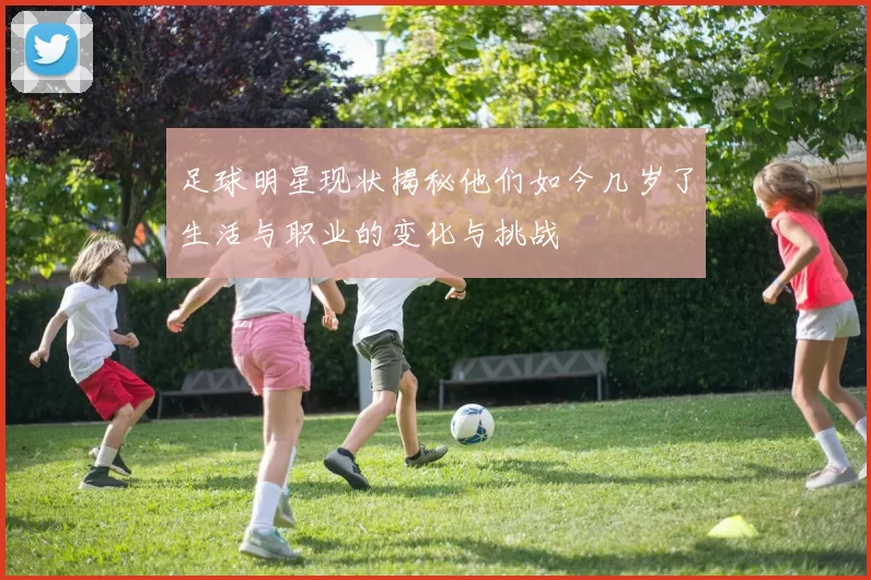 足球明星现状揭秘他们如今几岁了生活与职业的变化与挑战