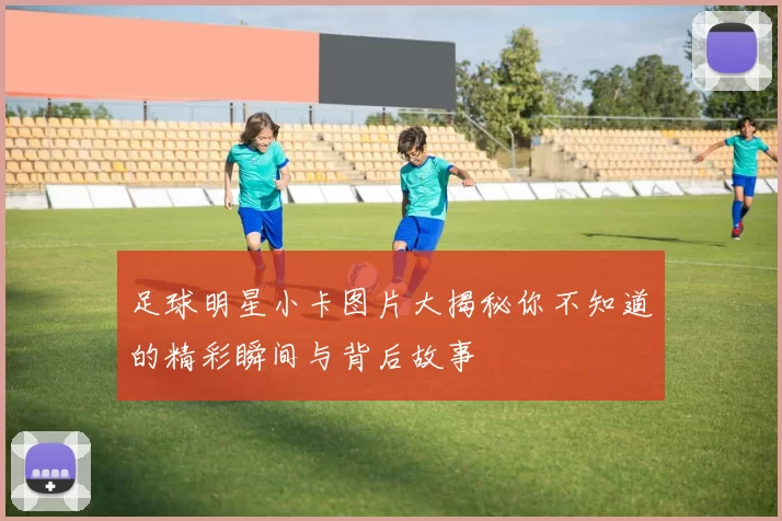 足球明星小卡图片大揭秘你不知道的精彩瞬间与背后故事