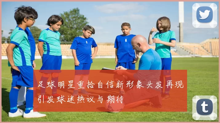 足球明星重拾自信新形象头发再现引发球迷热议与期待