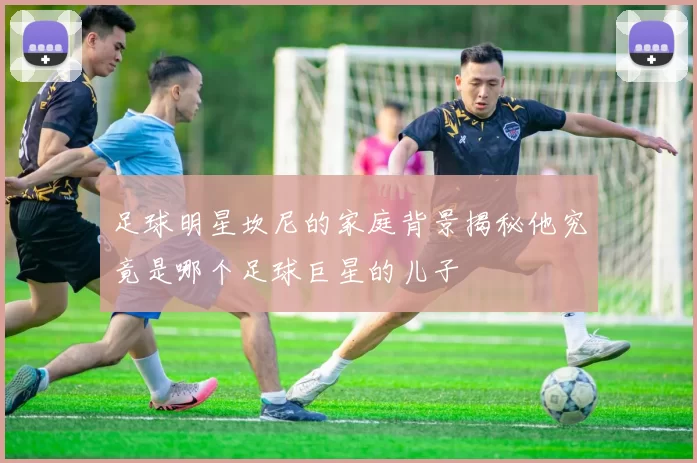 足球明星坎尼的家庭背景揭秘他究竟是哪个足球巨星的儿子