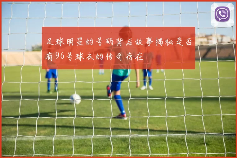 足球明星的号码背后故事揭秘是否有96号球衣的传奇存在