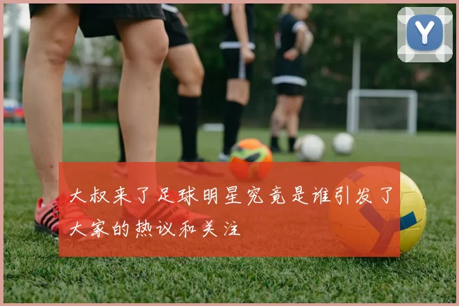 大叔来了足球明星究竟是谁引发了大家的热议和关注