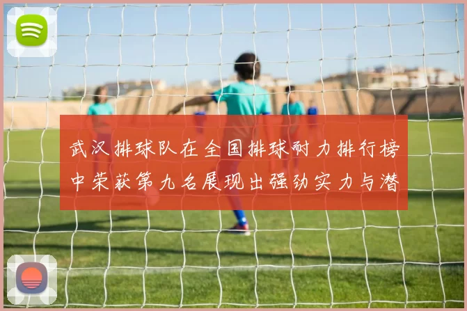 武汉排球队在全国排球耐力排行榜中荣获第九名展现出强劲实力与潜力