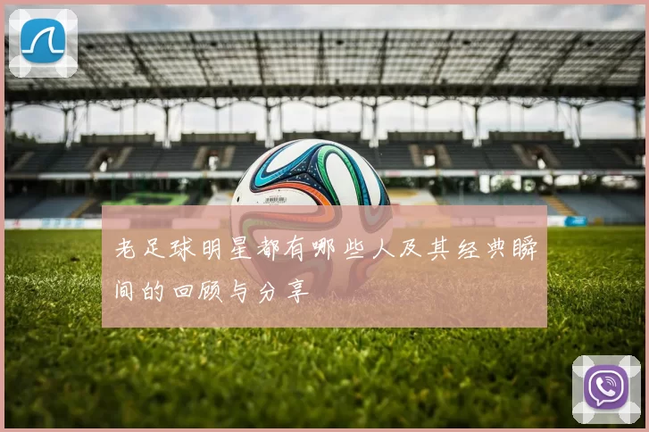 老足球明星都有哪些人及其经典瞬间的回顾与分享
