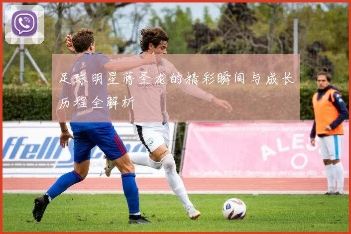 足球明星蒋圣龙的精彩瞬间与成长历程全解析