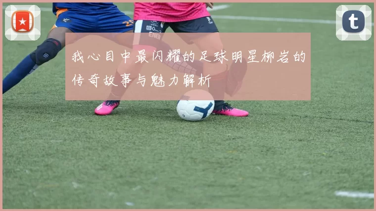 我心目中最闪耀的足球明星柳岩的传奇故事与魅力解析