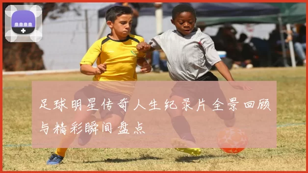 足球明星传奇人生纪录片全景回顾与精彩瞬间盘点