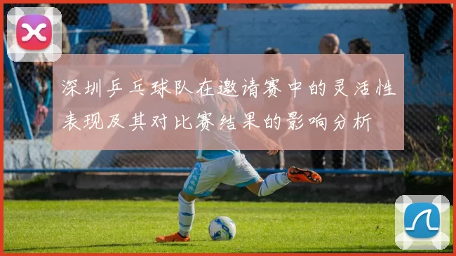 深圳乒乓球队在邀请赛中的灵活性表现及其对比赛结果的影响分析