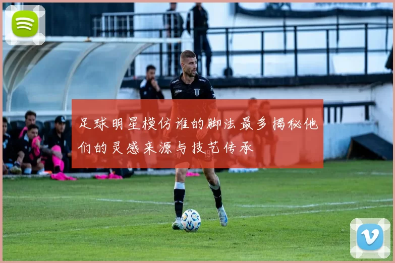 足球明星模仿谁的脚法最多揭秘他们的灵感来源与技艺传承