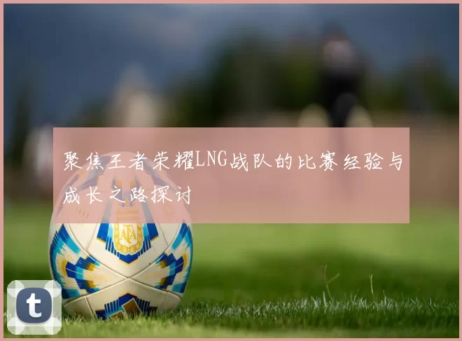聚焦王者荣耀LNG战队的比赛经验与成长之路探讨