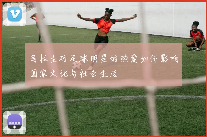 乌拉圭对足球明星的热爱如何影响国家文化与社会生活