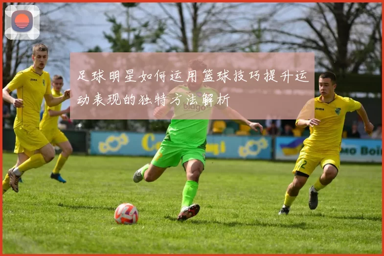 足球明星如何运用篮球技巧提升运动表现的独特方法解析