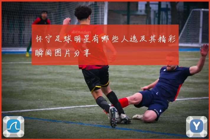 怀宁足球明星有哪些人选及其精彩瞬间图片分享