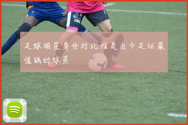 足球明星身价对比谁是当今足坛最值钱的球员