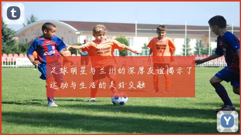 足球明星与兰州的深厚友谊揭示了运动与生活的美好交融
