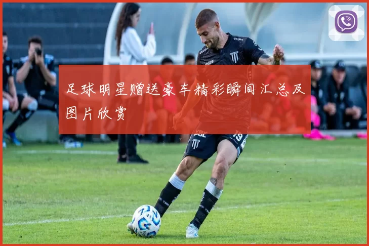 足球明星赠送豪车精彩瞬间汇总及图片欣赏