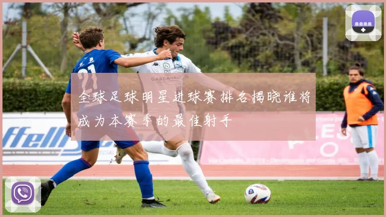 全球足球明星进球赛排名揭晓谁将成为本赛季的最佳射手
