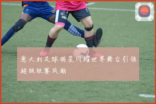 意大利足球明星闪耀世界舞台引领超级联赛风潮