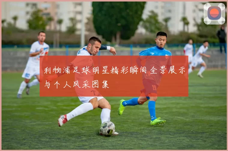 利物浦足球明星精彩瞬间全景展示与个人风采图集