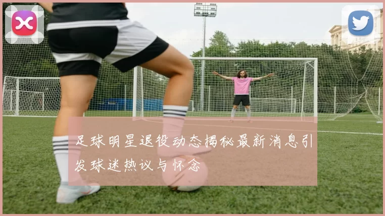 足球明星退役动态揭秘最新消息引发球迷热议与怀念