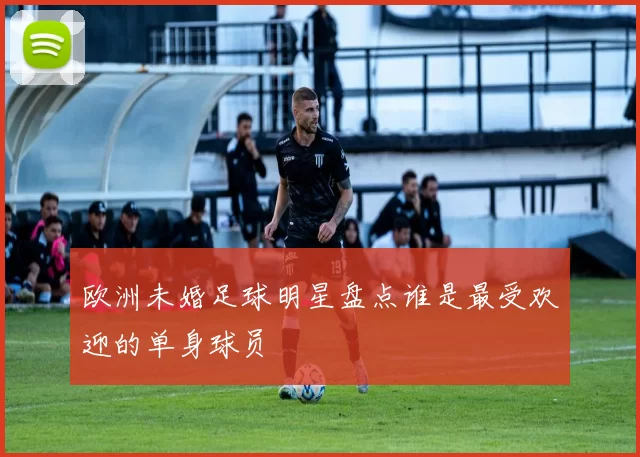 欧洲未婚足球明星盘点谁是最受欢迎的单身球员