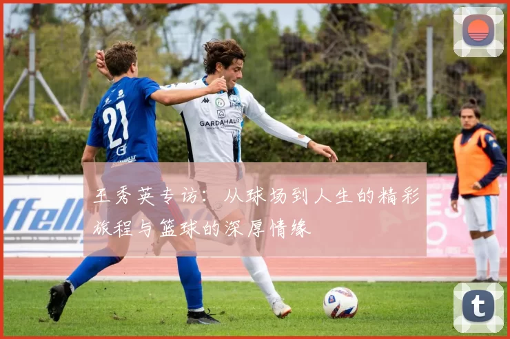 王秀英专访：从球场到人生的精彩旅程与篮球的深厚情缘