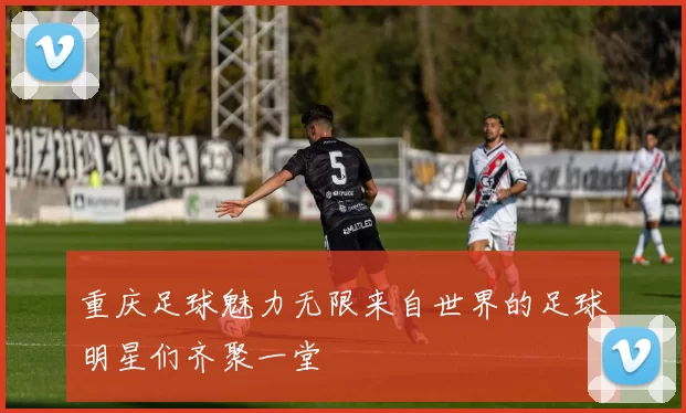 重庆足球魅力无限来自世界的足球明星们齐聚一堂